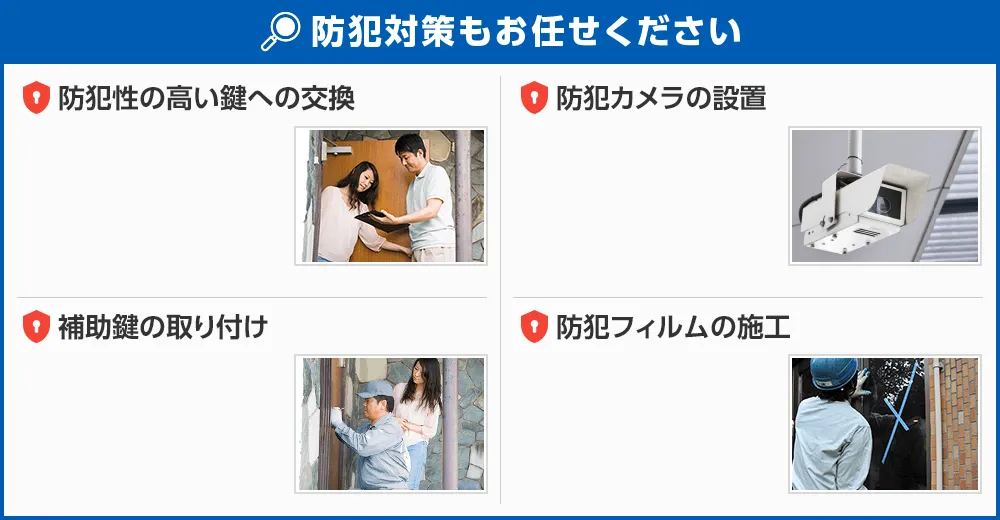 防犯対策も生活110番にお任せください。1．防犯性の高い鍵への交換2．防犯カメラの設置3．補助錠の取り付け4．防犯フィルムの施工